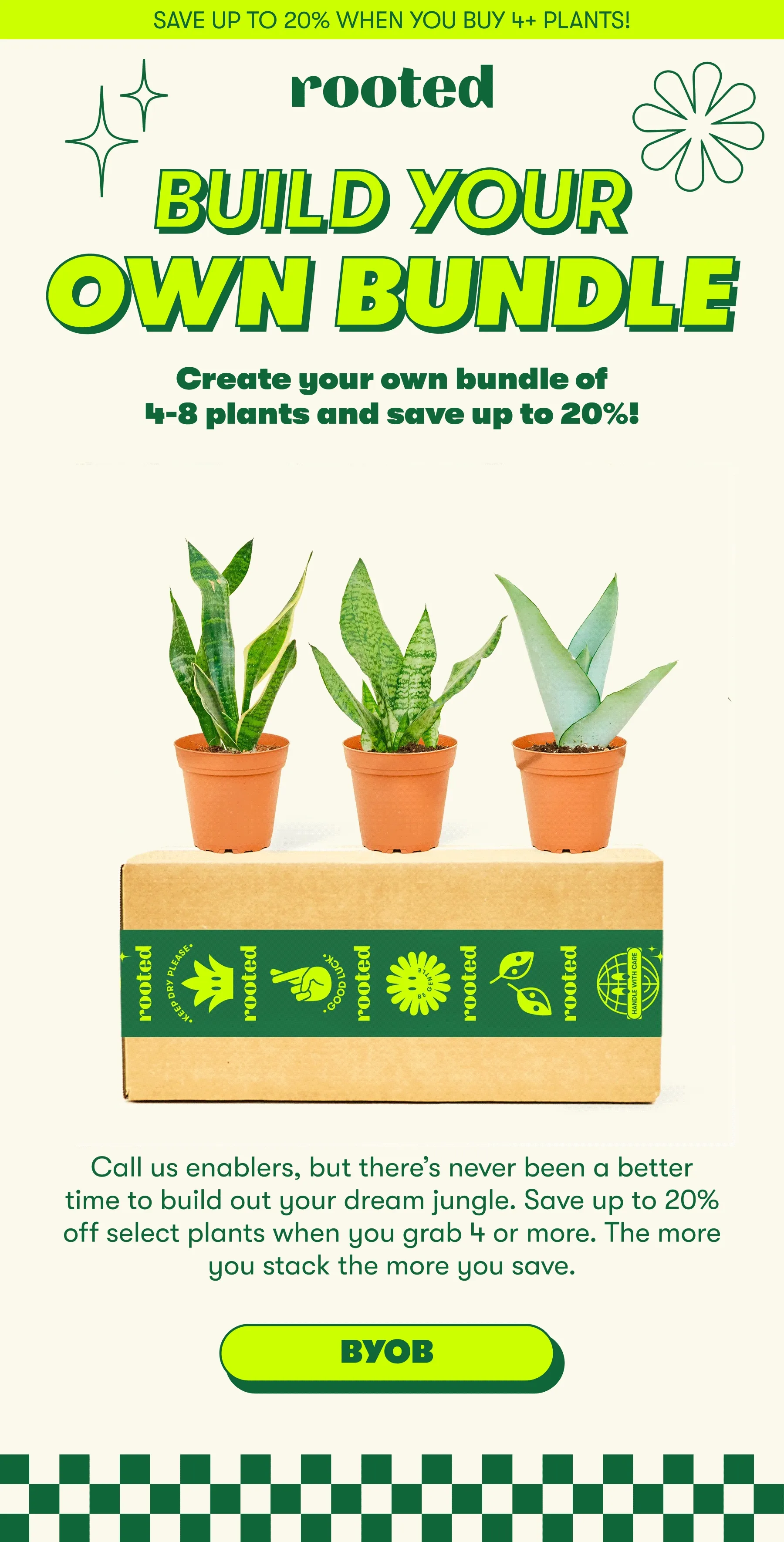 SAVE UP TO 20% WHEN YOU BUY 4+ PLANTS! BUILD YOUR OWN BUNDLE Create your own bundle of 4-8 plants and save up to 20%!  Call us enablers, but there’s never been a better time to build out your dream jungle. Save up to 20% off select plants when you grab 4 or more. The more you hoard stack the more you save. [BYOB]