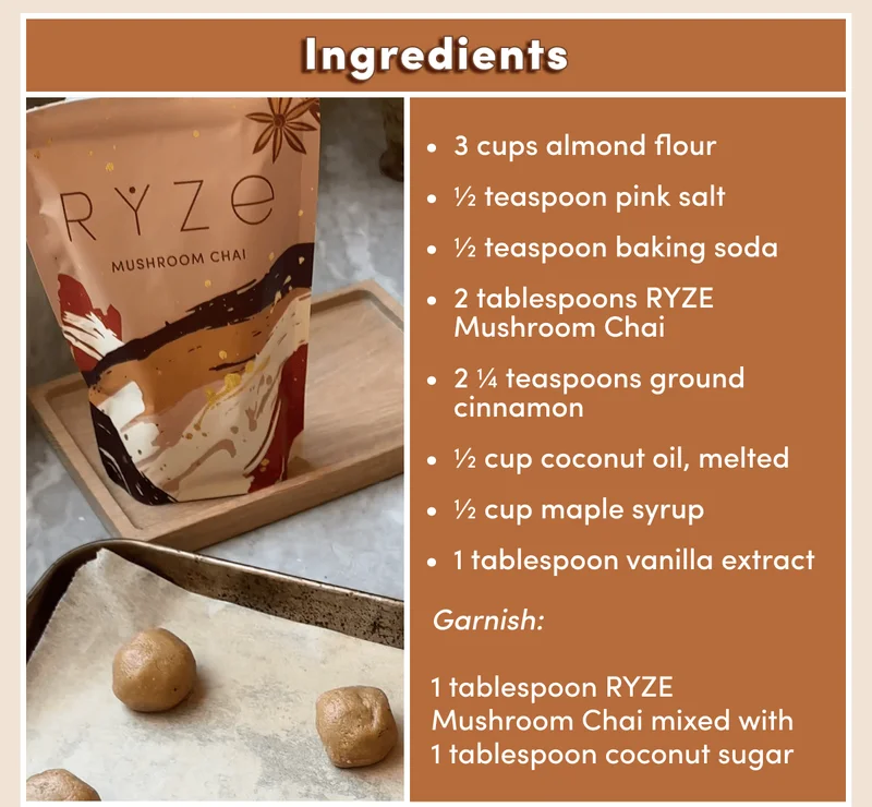 Ingredients 3 cups almond flour&nbsp; ½ teaspoon pink salt&nbsp; ½ teaspoon baking soda 2 tablespoons RYZE Mushroom Chai 2 ¼ teaspoons ground cinnamon&nbsp; ½ cup coconut oil, melted&nbsp; ½ cup maple syrup 1 tablespoon vanilla extract Garnish:&nbsp;  1 tablespoon RYZE Mushroom Chai mixed with 1 tablespoon coconut sugar