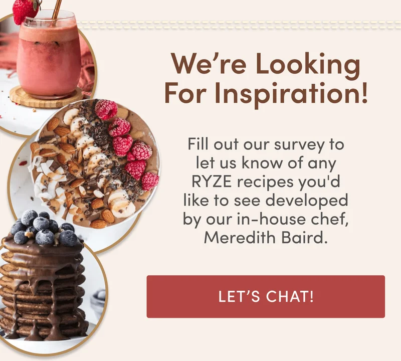 We’re Looking For Inspiration! Fill out our survey to let us know of any RYZE recipes you'd like to see developed by our in-house chef, Meredith Baird. Let’s Chat!