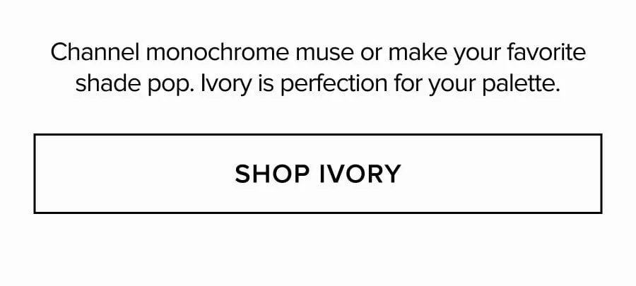 Channel monochrome muse or make your favorite shade pop. Ivory is perfection for your palette. SHOP IVORY
