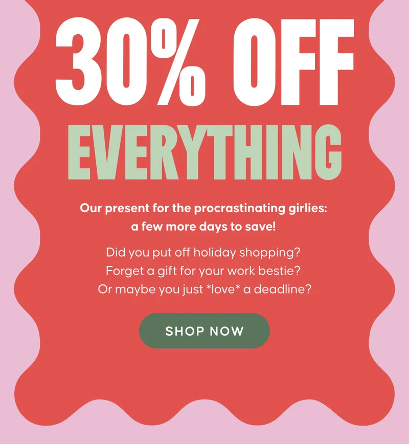 30% OFF EVERYTHING. Our present for the procrastinating girlies: a few more days to save! Did you put off holiday shopping? Forget a gift for your work bestie? Or maybe you just *love* a deadline?