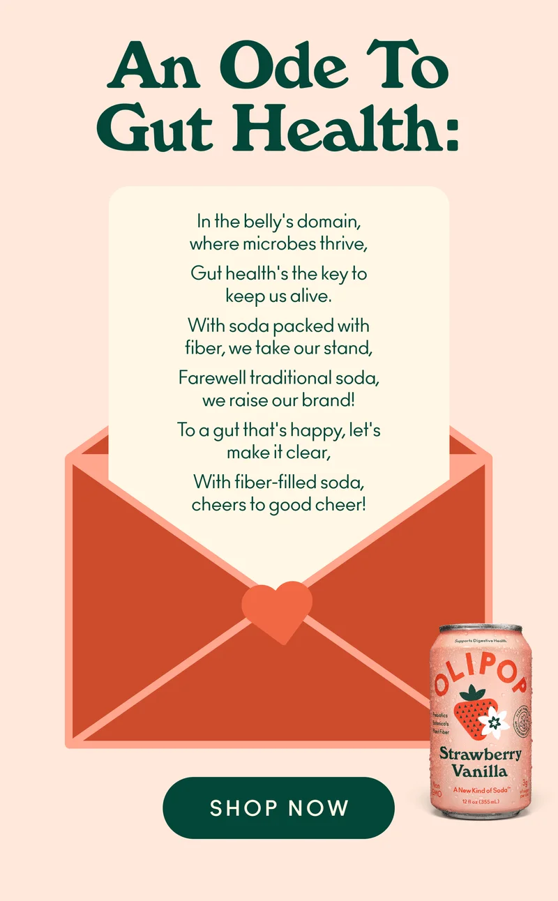 An ode to gut health! In the belly's domain, where microbes thrive, Gut health's the key to keep us alive. With soda packed with fiber, we take our stand, Farewell traditional soda, we raise our brand! To a gut that's happy, let's make it clear, With fiber-filled soda, cheers to good cheer!