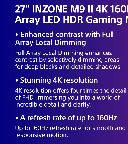 27" INZONE M9 II 4K 160Hz Full Array LED HDR Gaming Monitor | Full Array Local Dimming enhances contrast by selectively dimming areas for deep blacks and detailed shadows. | 4K resolution offers four times the detail of FHD, immersing you into a world of incredible detail and clarity.¹ | Up to 160Hz refresh rate for smooth and responsive motion.