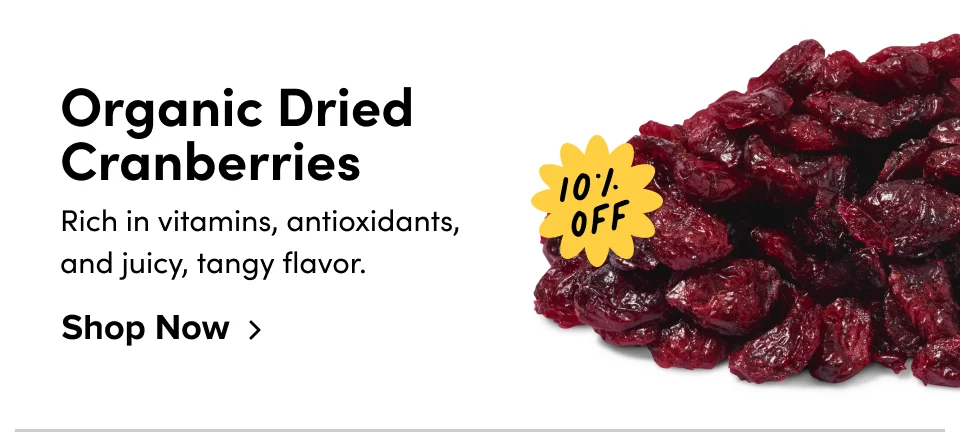 Organic Dried  Cranberries 10% off Rich in vitamins, antioxidants, and juicy, tangy flavor. Shop Now