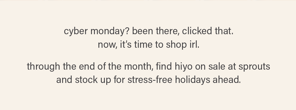 cyber monday? been there, clicked that. now, it's time to shop irl. through the end of the month, find hiyo on sale at sprouts and stock up for stress-free holidays ahead.