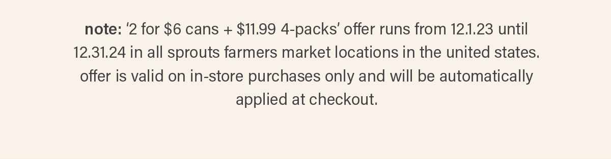 note: ‘2 for $6 cans + $11.99 4-packs’ offer runs from 12.1.23 until 12.31.24 in all sprouts farmers market locations in the united states. offer is valid on in-store purchases only and will be automatically applied at checkout.