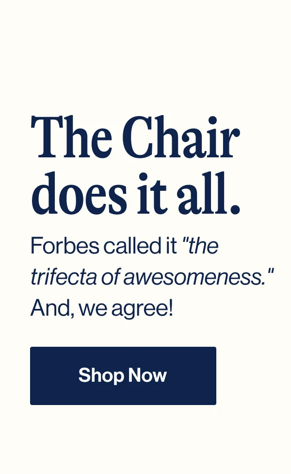 The Chair does it all. Forbes called it "the trifecta of awesomeness." And, we agree! Shop Now