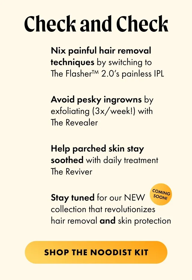 [GIF] Section 2: [GIF] H2: Check and Check S2: Nix painful hair removal techniques by switching to The Flasher™ 2.0’s painless IPL Avoid pesky ingrowns by exfoliating (3x/week!) with The Revealer Help parched skin stay soothed with daily treatment The Reviver Stay tuned for our NEW collection that revolutionizes hair removal and skin protection [COMING SOON! badge] CTA2: SHOP THE NOODIST KIT