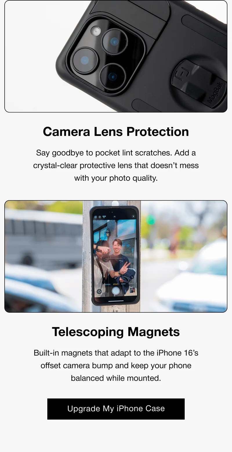 Camera Lens Protection Say goodbye to pocket lint scratches. Add a crystal-clear protective lens that doesn’t mess with your photo quality. Telescoping Magnets Built-in magnets that adapt to the iPhone 16’s offset camera bump and keep your phone balanced while mounted. Upgrade My iPhone Case