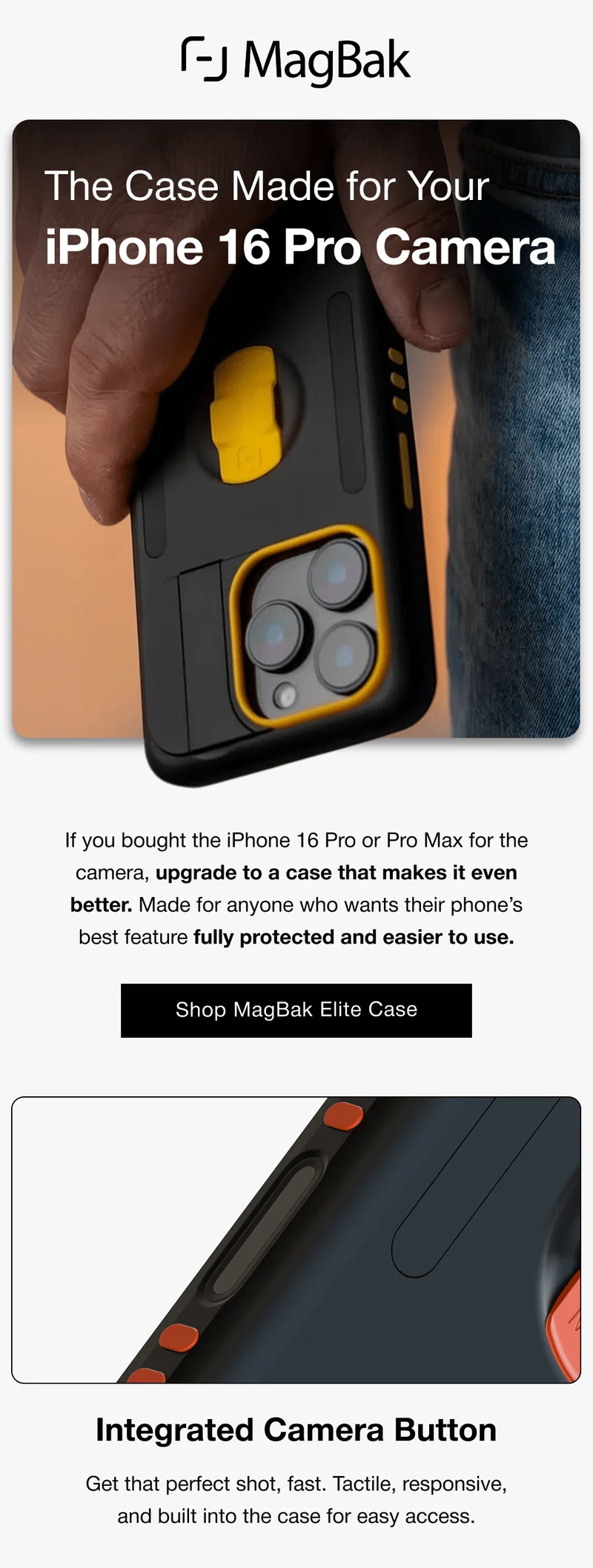 The Case Made for Your iPhone 16 Pro Camera If you bought the iPhone 16 Pro or Pro Max for the camera, upgrade to a case that makes it even better. Made for anyone who wants their phone’s best feature fully protected and easier to use. Shop MagBak Elite Case Integrated Camera Button Get that perfect shot, fast. Tactile, responsive, and built into the case for easy access.