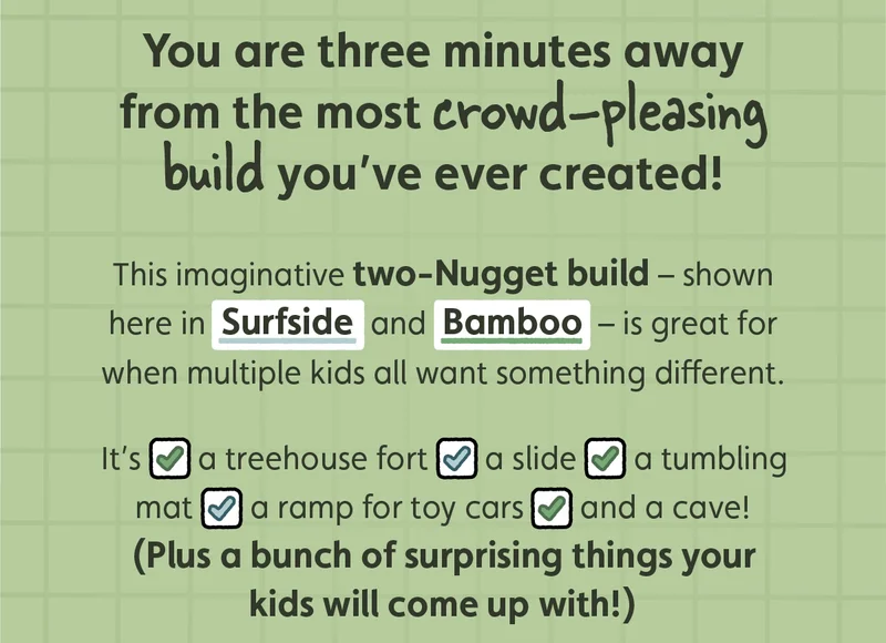 You are three minutes away from the most crowd-pleasing build you’ve ever created! This imaginative two-Nugget build — shown here in Surfside and Bamboo — is great for when multiple kids all want something different. It’s a treehouse fort, a slid, a tumbling mat, a ramp for toy cars, and a cave. (Plus a bunch of surprising things your kids will come up with!)