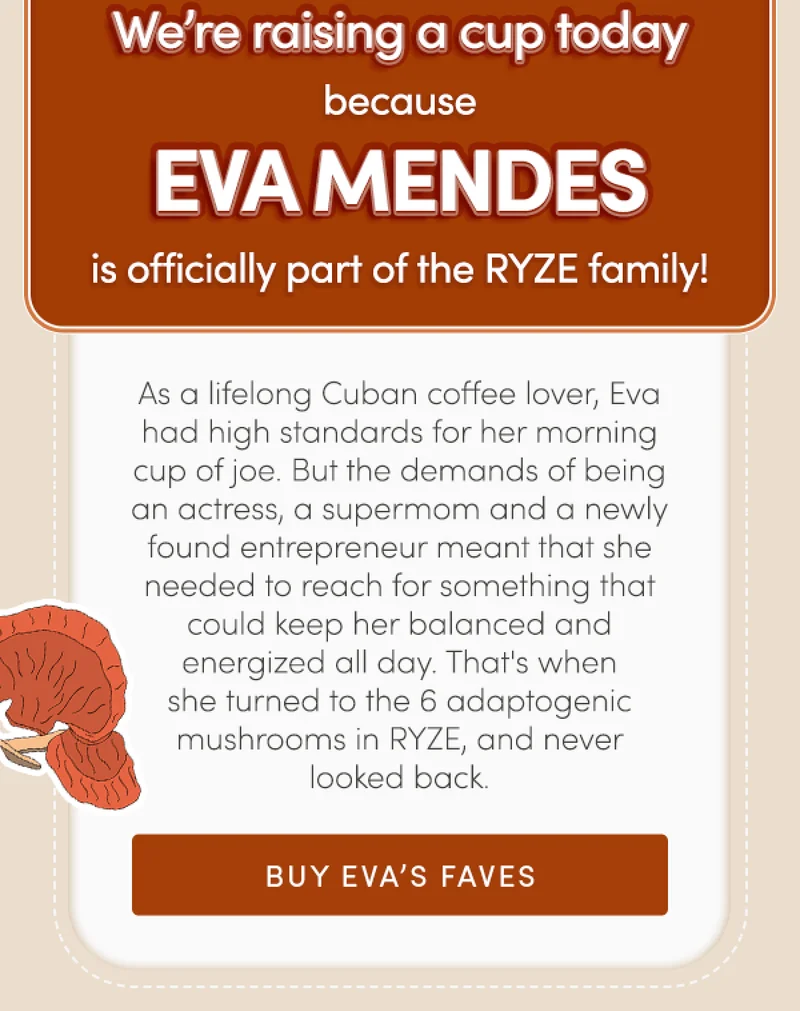 We're raising a cup today because Eva Mendes is officially part of the RYZE family! | As a lifelong Cuban coffee lover, Eval had high standards for her morning cup of joe. But the demands of being an actress, a supermom and a newly found entrepreneur meant that she needed to reach for something that could keep her balanced and energized all day. That's when she turned to the 6 adaptogenic mushrooms in RYZE, and never looked back. | Buy Eva's Faves