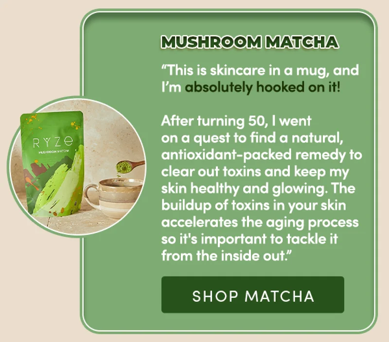 Mushroom Matcha | "This is skincare in a mug, and I'm absolutely hooked on it! After turning 50, I went on a quest to find a natural, antioxidant-packed remedy to clear out toxins and keep my skin healthy and glowing. The buildup of toxins in your skin accelerates the aging process so it's important to tackle it from the inside out." | Shop Matcha