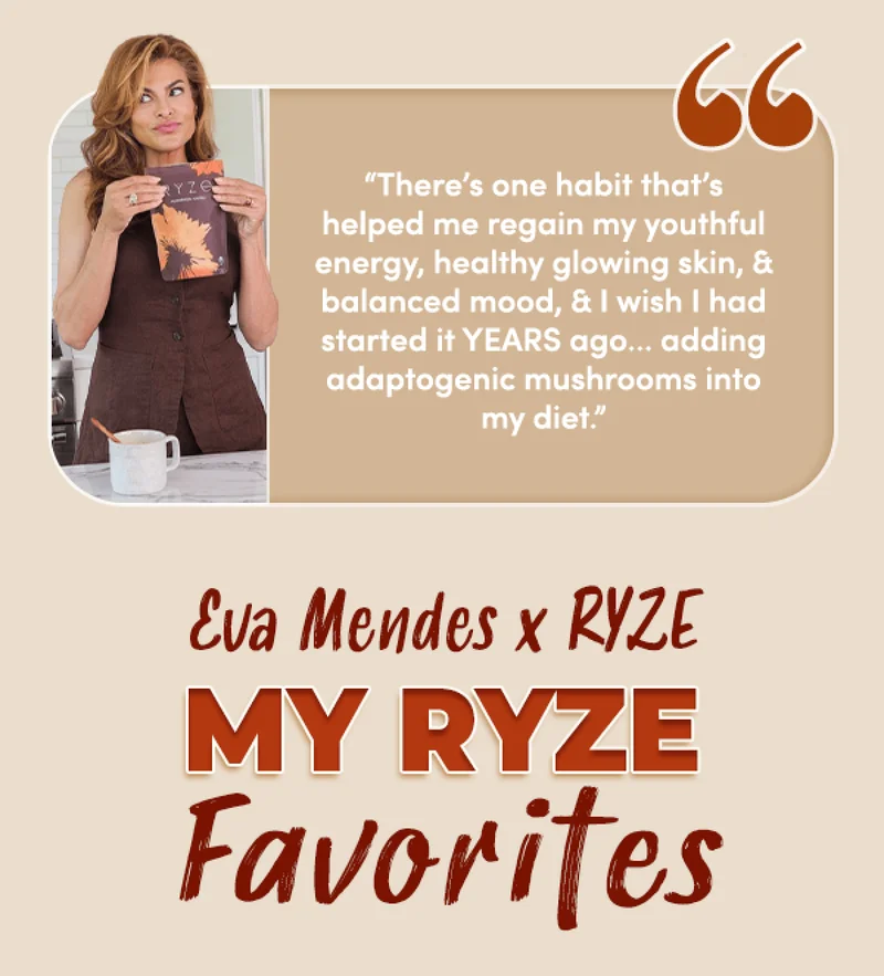 "There's one habit that's helped me regain my youthful energy, healthy glowing skin, & balanced mood, & I wish I had started it YEARS ago... adding adaptogenic mushrooms into my diet." | Eva Mendes x RYZE | My RYZE Favorites