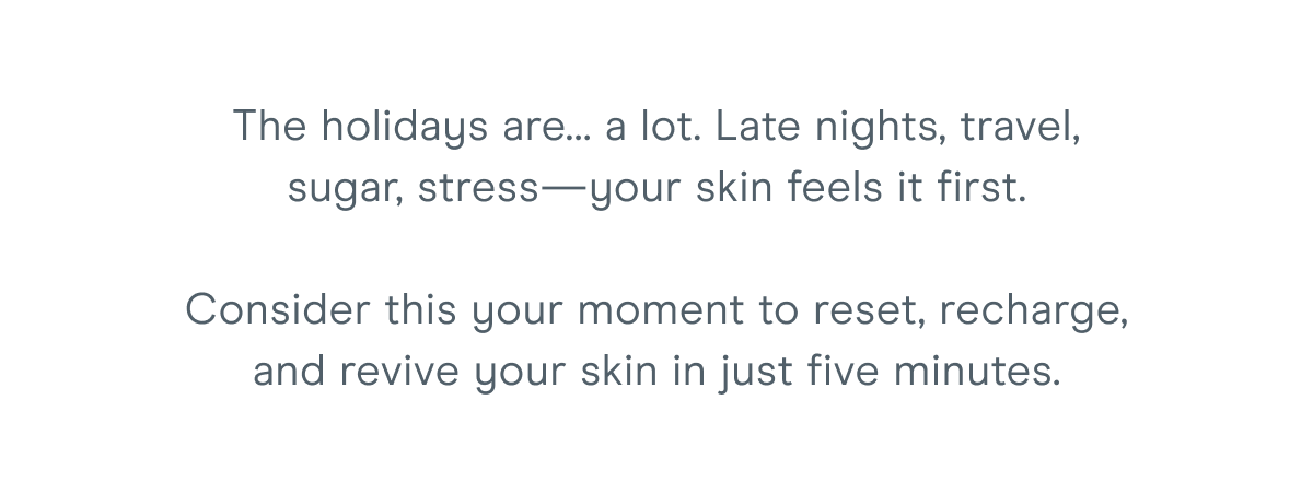 The holidays are… a lot. Late nights, travel, sugar, stress—your skin feels it first. Consider this your moment to reset, recharge, and revive your skin in just five minutes.