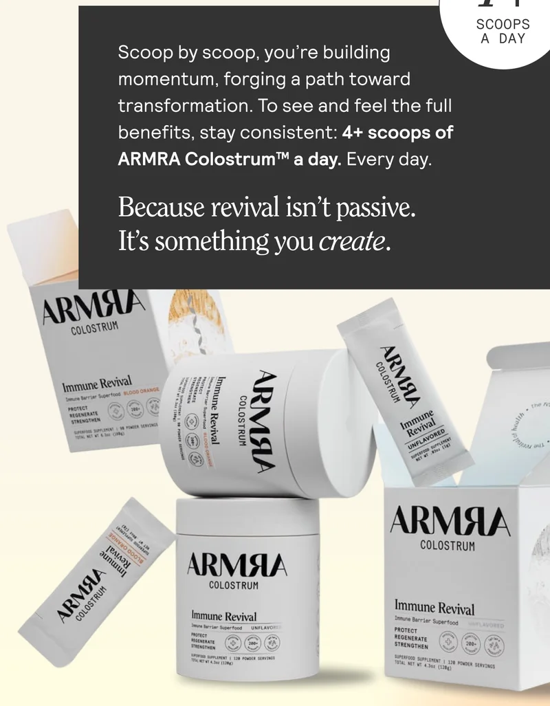 Scoop by scoop, you're building A momentum, forging a path toward transformation. To see and feel the full benefits, stay consistent: 4+ scoops of ARMRA Colostrum™ a day. Every day. Because revival isn’t passive.  It’s something you create.