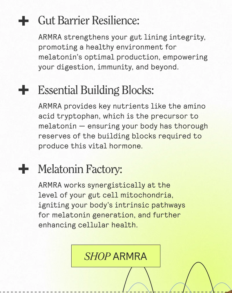 Gut Barrier Resilience: ARMRA strengthens your gut lining integrity, promoting a healthy environment for melatonin's optimal production, empowering your digestion, immunity, and beyond. Essential Building Blocks. ARMRA provides key nutrients like the amino acid tryptophan, which is the precursor to melatonin - ensuring your body has thorough reserves of the building blocks required to produce this vital hormone. Melatonin Factory: ARMA works synergistically at the level of your gut cell mitochondria, igniting your body's intrinsic pathways for melatonin generation, and further enhancing cellular health. SHOP ARMRA
