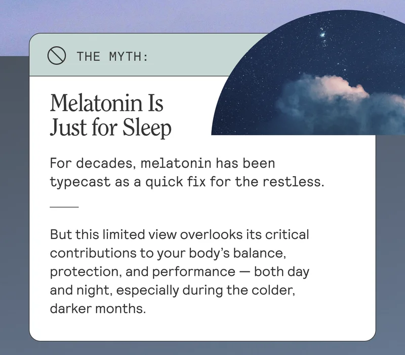 Melatonin Is Just for Sleep For decades, melatonin has been typecast as a quick fix for the restless. But this limited view overlooks its Etical contributions to your body's balance, protection, and performance - both day and night, especially during the colder, darker months.