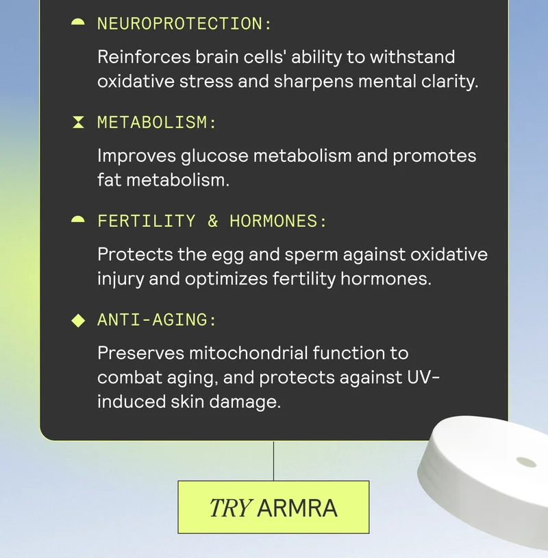 NEUROPROTECTION: Reinforces brain cells' ability to withstand oxidative stress and sharpens mental clarity. ~ METABOLISM: Improves glucose metabolism and promotes fat metabolism. FERTILITY & HORMONES: Protects the egg and sperm against oxidative injury and optimizes fertility hormones. • ANTI-AGING: Preserves mitochondrial function to combat aging, and protects against UV-induced skin damage. TRY ARMRA