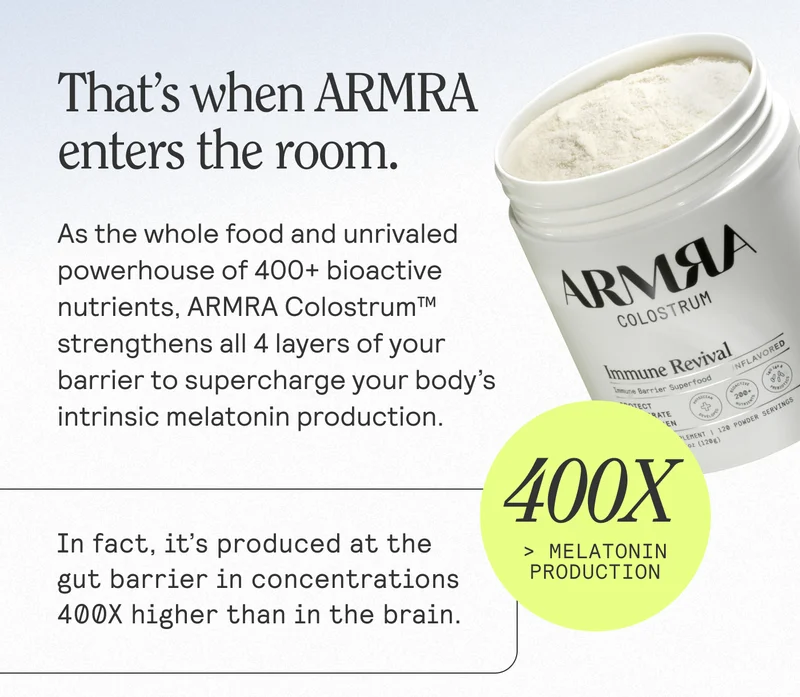 That's when ARMRA enters the room. As the whole food and unrivaled powerhouse of 400+ bioactive nutrients, ARMRA Colostrum™ strengthens all 4 layers of your barrier to supercharge your body's intrinsic melatonin production. In fact, it's produced at the gut barrier in concentrations 400X higher than in the brain.