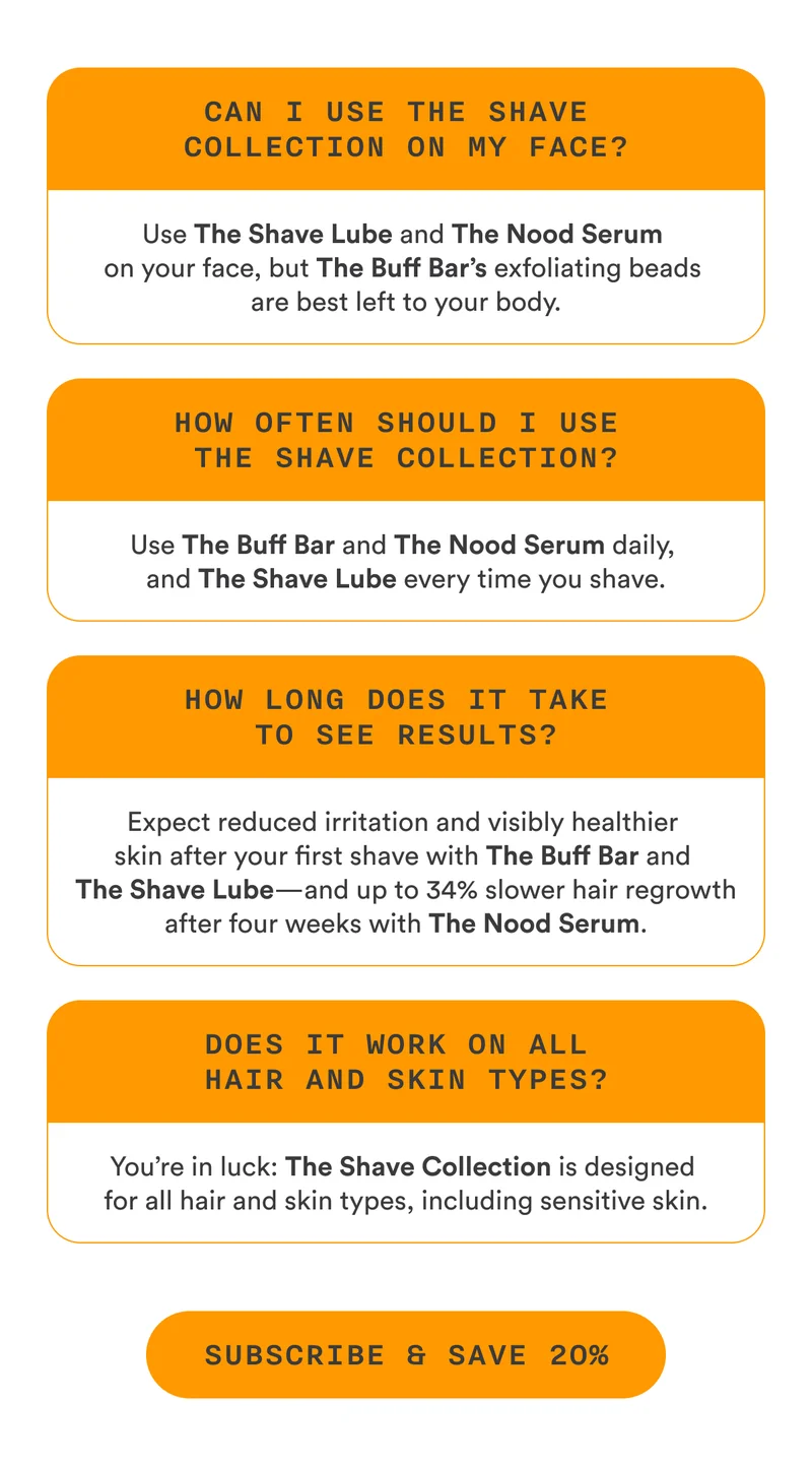 S2: Can I use The Shave Collection on my face? Use The Shave Lube and The Nood Serum on your face, but The Buff Bar’s exfoliating beads are best left to your body. How often should I use The Shave Collection? Use The Buff Bar and The Nood Serum daily, and The Shave Lube every time you shave. How long does it take to see results? Expect reduced irritation and visibly healthier skin after your first shave with The Buff Bar and The Shave Lube—and up to 34% slower hair regrowth after four weeks with The Nood Serum. Does it work on all hair and skin types? You’re in luck: The Shave Collection is designed for all hair and skin types, including sensitive skin.