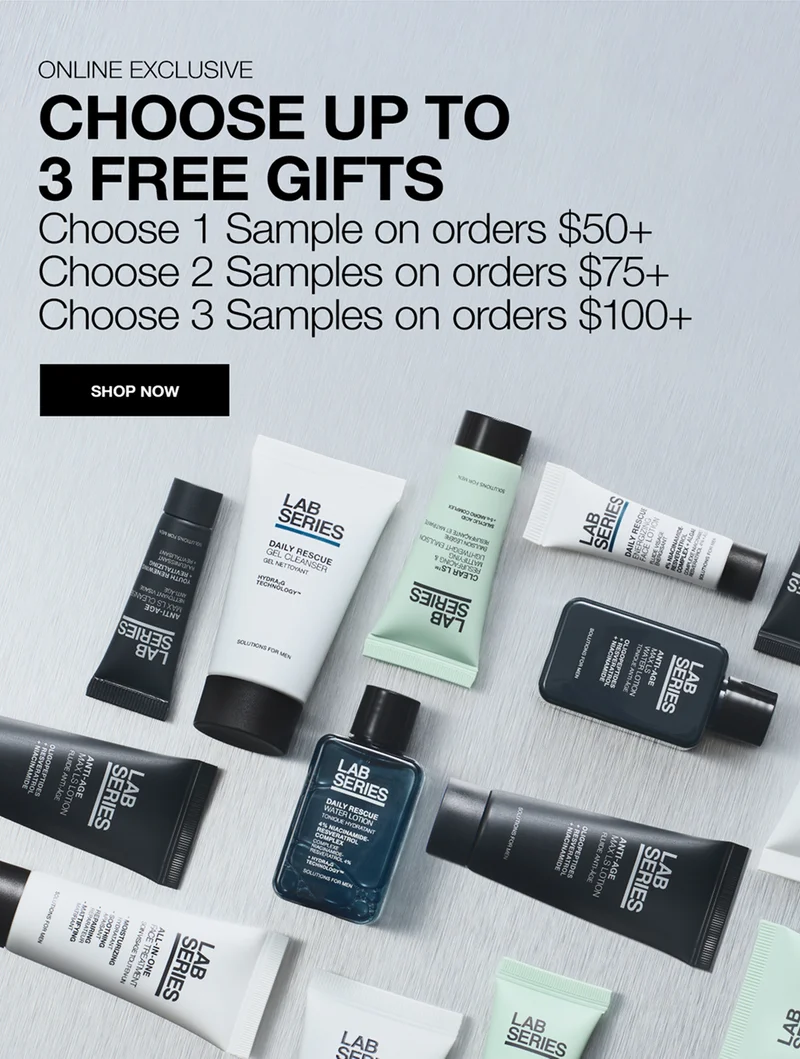 ONLINE EXCLUSIVE. CHOOSE UP TO 3 FREE GIFTS. Choose 1 Sample on orders $50+. Choose 2 Samples on orders $75+. Choose 3 Samples on orders $100+. SHOP NOW.