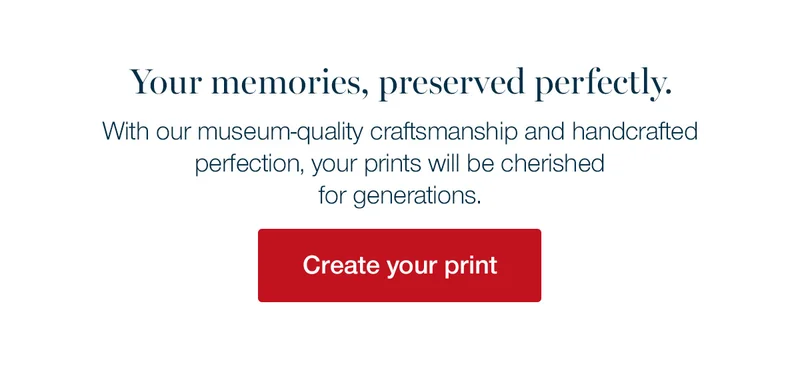 Your memories, preserved perfectly. With our musuem-quality craftsmanship and handcrafted perfection, your prints will be cherished for generations.