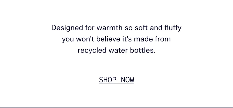 Designed for warmth so soft and fluffy you won’t believe it’s made from 100% recycled water bottles.   |   SHOP NOW