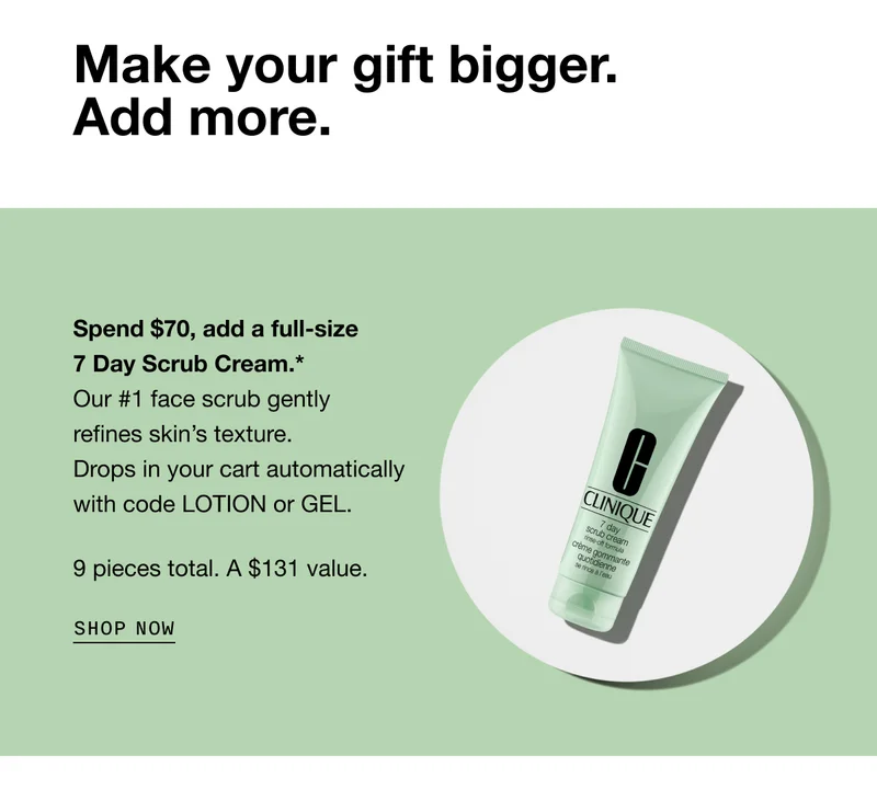 Make your gift bigger. Add more. Spend $70, add a full-size 7 Day Scrub Cream.* Our #1 face scrub gently refines skin’s texture. Drops in your cart automatically with code LOTION or GEL. 9 pieces total. A $131 value. SHOP NOW
