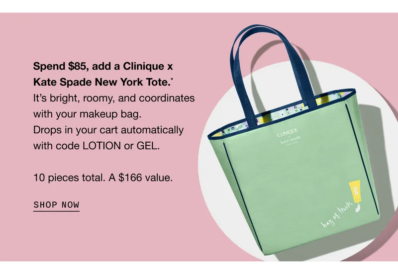 Spend $85, add a Clinique x Kate Spade New York Tote.* It’s bright, roomy, and coordinates with your makeup bag. Drops in your cart automatically with code LOTION or GEL. 10 pieces total. A $166 value. SHOP NOW | Shop our bestsellers to qualify for your free gift.