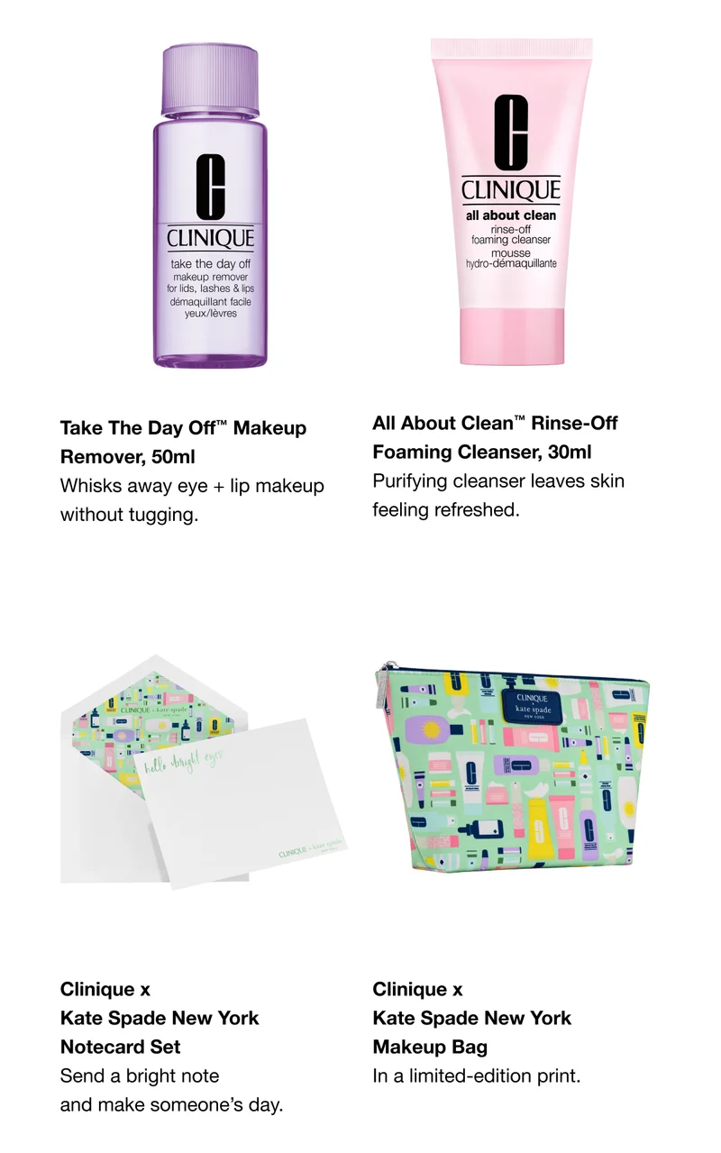 Take The Day Off™ Makeup Remover, 50ml Whisks away eye + lip makeup without tugging. All About Clean™ Rinse-Off Foaming Cleanser, 30ml Purifying cleanser leaves skin feeling refreshed. Clinique x Kate Spade New York Notecard Set Send a bright note and make someone’s day. Clinique x Kate Spade New York Makeup Bag In a limited-edition print.