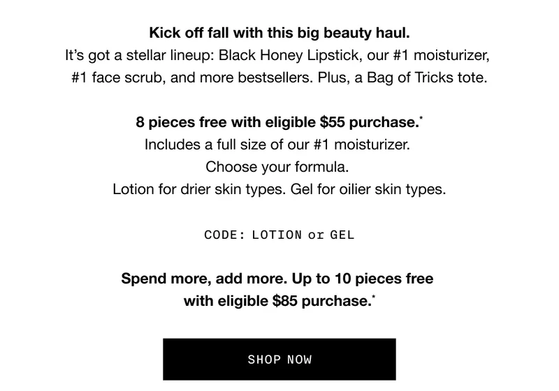 Kick off fall with this big beauty haul. It’s got a stellar lineup: Black Honey Lipstick, our #1 moisturizer, #1 face scrub, and more bestsellers. Plus, a Bag of Tricks tote. 8 pieces free with eligible $55 purchase.* Includes a full size of our #1 moisturizer. Choose your formula. Lotion for drier skin types. Gel for oilier skin types. CODE: LOTION or GEL Spend more, add more. Up to 10 pieces free with eligible $85 purchase.* SHOP NOW