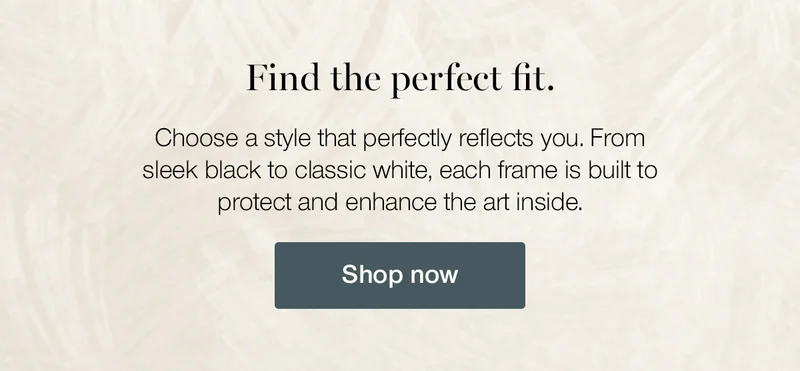 Find the perfect fit. Choose a style that perfectly reflects you. From sleek black to classic white, each frame is built to protect and enhance the art inside.