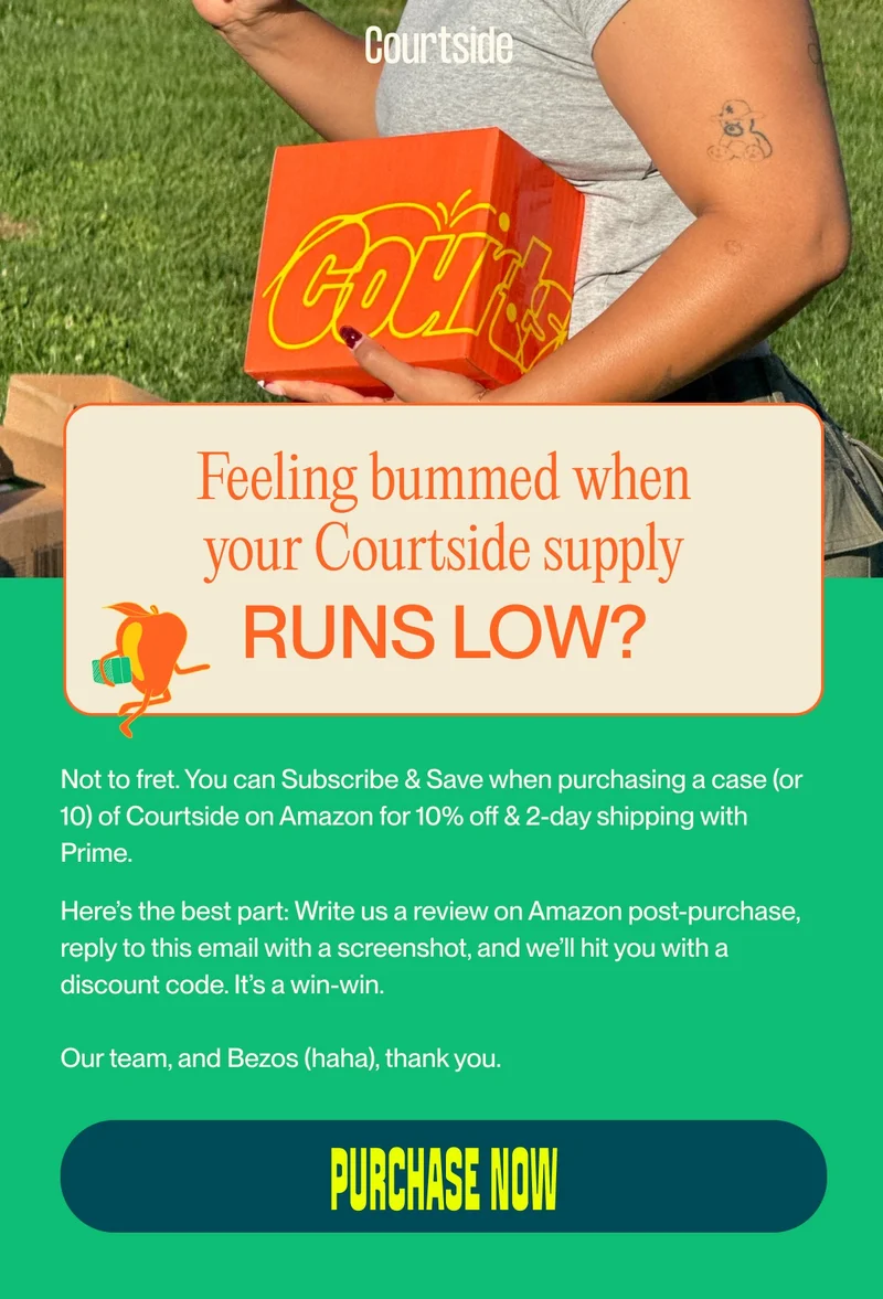 Feeling bummed when your Courtside supply runs low? Not to fret. You can Subscribe & Save when purchasing a case (or 10) of Courtside on Amazon for 10% off & 2-day shipping with Prime.&nbsp; Here’s the best part: Write us a review on Amazon post-purchase, reply to this email with a screenshot, and we’ll hit you with a discount code. It’s a win-win.  Our team, and Bezos (haha), thank you. purchase now