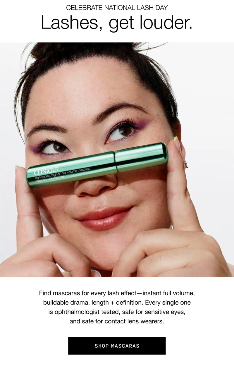 Celebrate National Lash Day | Lashes, get louder. | Find mascaras for every lash effect-instant full volume, buildable drama, length + definition. Every single one is ophthalmologist tested, safe for sensitive eyes, and safe for contact lens wearers. Stock up. | SHOP MASCARAS