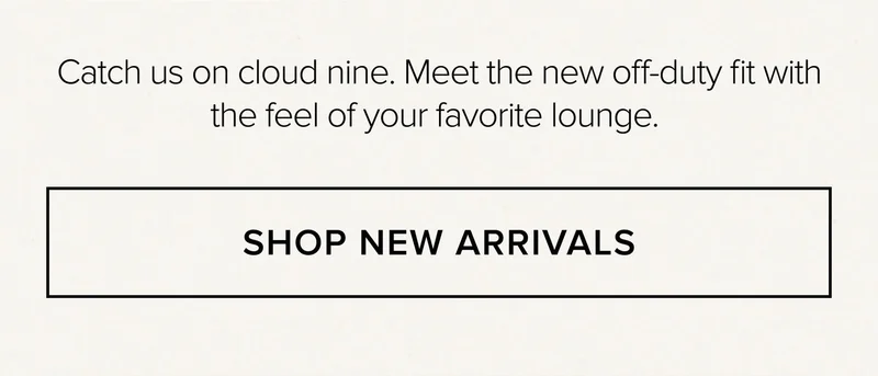 Catch us on cloud nine. Meet the new off-duty fit with the feel of your favorite lounge. SHOP NEW ARRIVALS