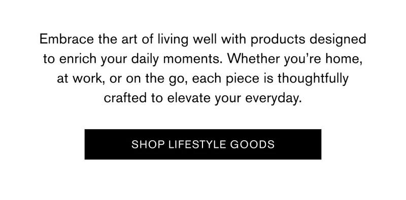 Embrace the art of living well with products designed to enrich your daily moments. Whether you’re home, at work, or on the go, each piece is thoughtfully crafted to elevate your everyday. | [SHOP LIFESTYLE GOODS]