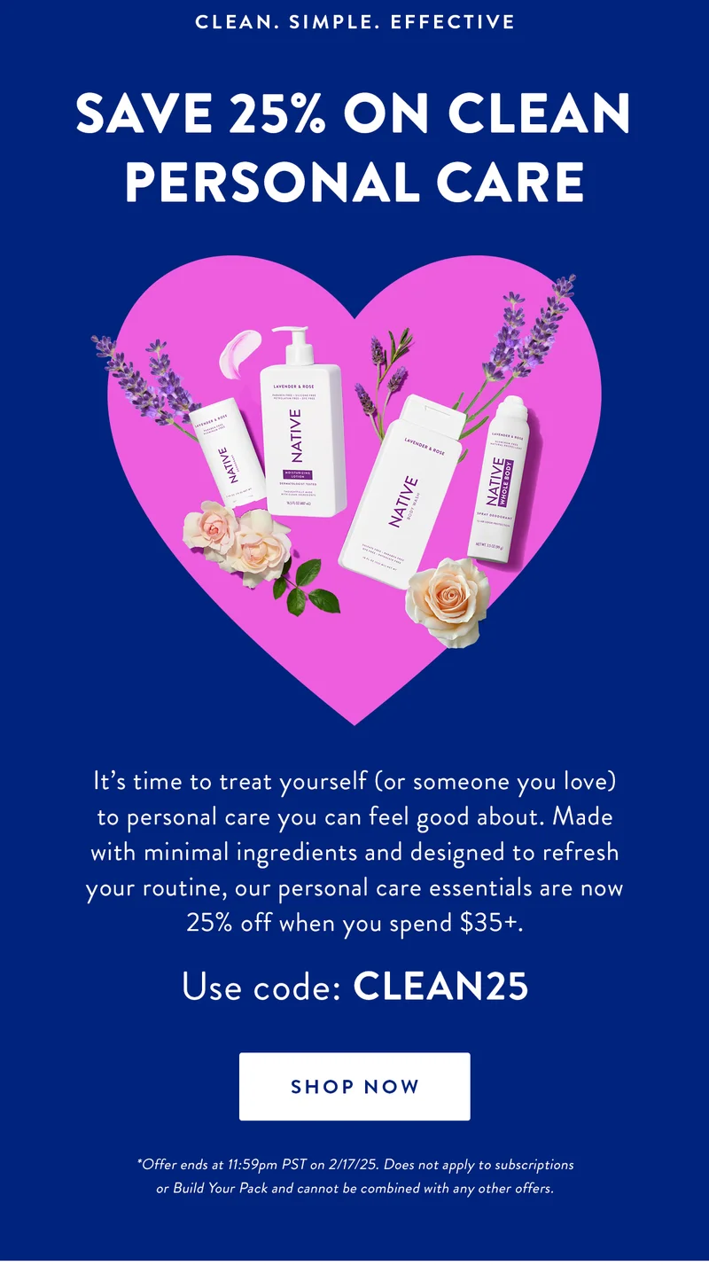 CLEAN. SIMPLE. EFFECTIVE | SAVE 25% ON CLEAN PERSONAL CARE | It's time to treat yourself (or someone you love) to personal care you can feel good about. Made with minimal ingredients and designed to refresh your routine, our personal care essentials are now 25% off when you spend $35+.Use code: CLEAN25 | SHOP NOW | *Offer ends at 11:59pm PST on 2/17/25. Does not apply to subscriptions or Build Your Pack and cannot be combined with any other offers.