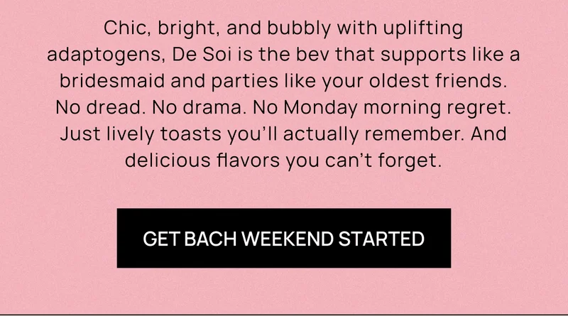 Chic, bright, and bubbly with uplifting adaptogens, De Soi is the bev that supports like a bridesmaid and parties like your oldest friends. No dread. No drama. No Monday morning regret. Just lively toasts you’ll actually remember. And delicious flavors you can’t forget.  | Get Bach Weekend Started