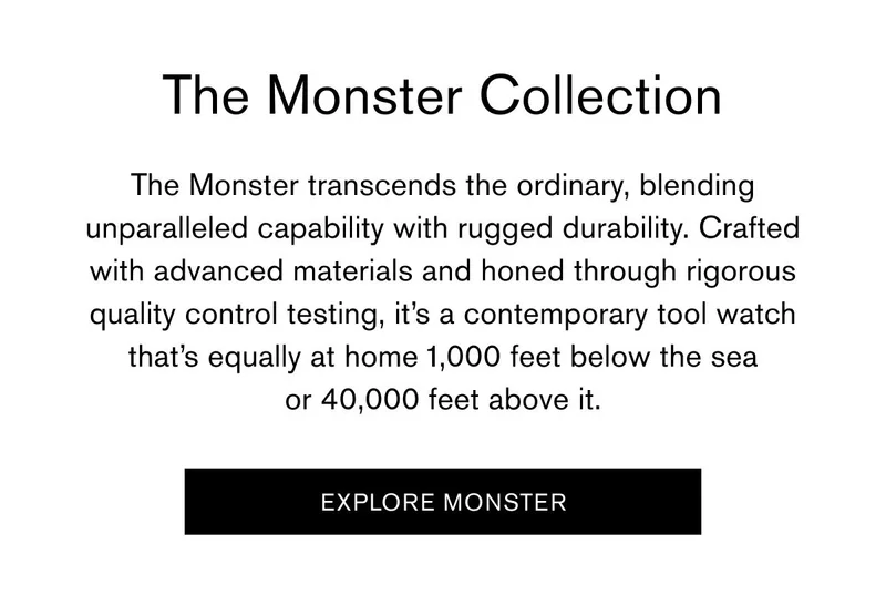 The Monster Collection | The Monster transcends the ordinary, blending unparalleled capability with rugged durability. Crafted with advanced materials and honed through rigorous quality control testing, it’s a contemporary tool watch that’s equally at home 1,000 feet below the sea or 40,000 feet above it. | [EXPLORE MONSTER]