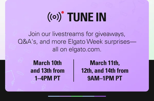 Join our livestreams for giveaways, Q&A's, and more Elgato Week surprises—all on elgato.com.  March 10th and 13th from 1–4PM PT. March 11th, 12th, and 14th from 9AM–1PM PT