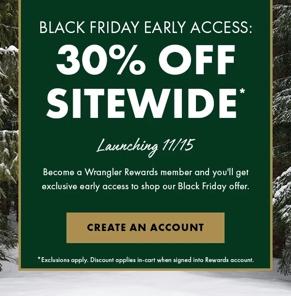 Black Friday Early Access: 30% Off Sitewide* Launching 11/15. Become a Wrangler Rewards member and you'll get exclusive early access to shop our Black Friday offer. Create An Account