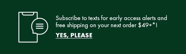 Subscribe to texts for early access alerts and free shipping on your next order $49+*! Yes, Please