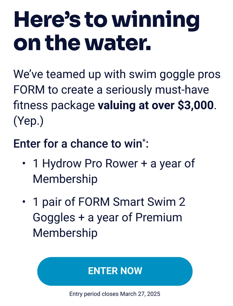 Here's to winning on the water. We've teamed up with swim goggle pros FORM to create a seriously must-have fitness package valuing at over $3,000. (Yep.) Enter for a chance to win*: 1 Hydrow Pro Rower + a year of Membership 1 pair of FORM Smart Swim 2 Goggles + a year of Premium membership ENTER NOW Entry period closes March 27, 2025