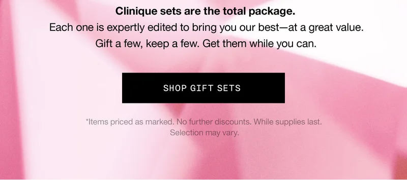 Clinique sets are the total package. Each one is expertly edited to bring you our best—at a great value. Gift a few, keep a few. Get them while you can. SHOP GIFT SETS *Items priced as marked. No further discounts. While supplies last. Selection may vary.