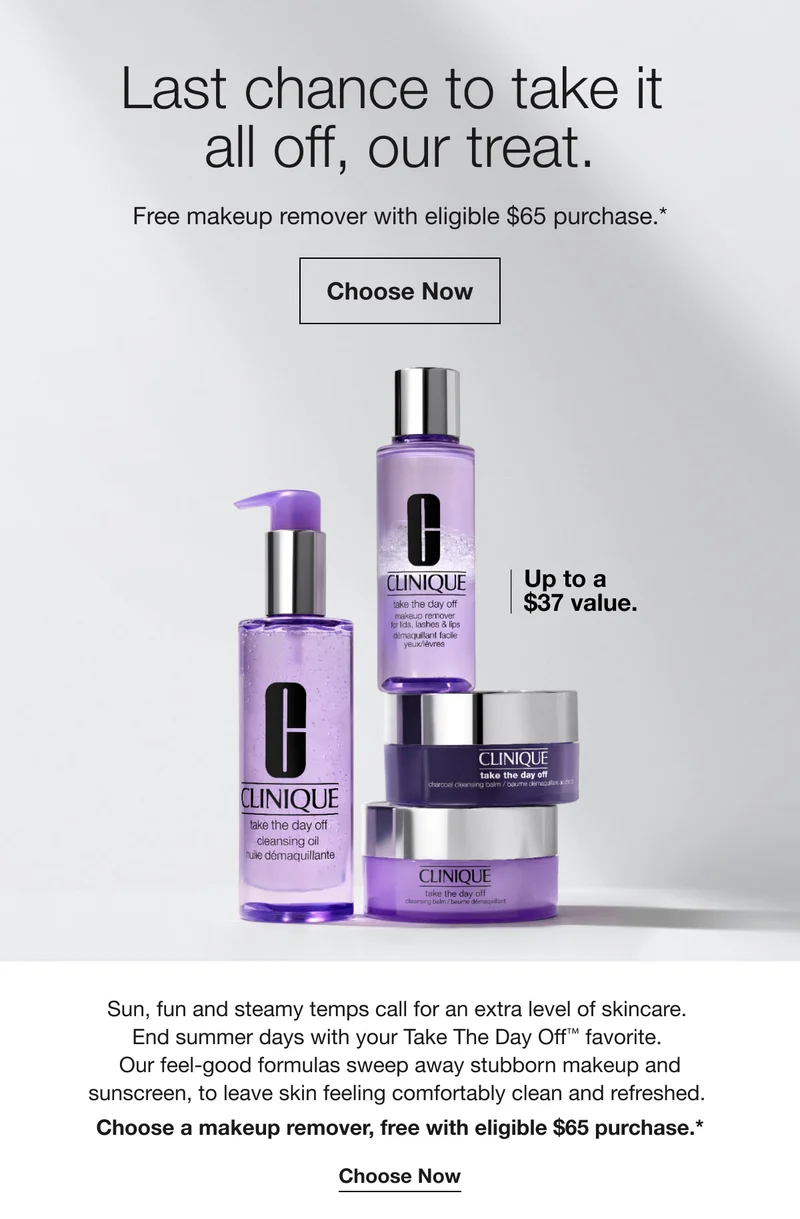 Last chance to take it all off, our treat. | Free makeup remover with eligible $65 purchase.* | Choose Now | Up to a $37 value. | Sun, fun and steamy temps call for an extra level of skincare. End summer days with your Take The Day Off™ favorite. Our feel-good formulas sweep away stubborn makeup and sunscreen, to leave skin feeling comfortably clean and refreshed. Choose a makeup remover, free with eligible $65 purchase.* | Choose Now