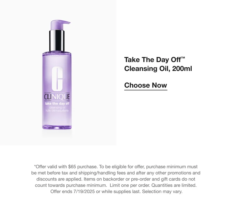 Take The Day Off™ Cleansing Oil, 200ml | Choose Now  | *Offer valid with $65 purchase. To be eligible for offer, purchase minimum must be met before tax and shipping/handling fees and after any other promotions and discounts are applied. Items on backorder or pre-order and gift cards do not count towards purchase minimum.  Limit one per order. Quantities are limited.  Offer ends 7/19/2025 or while supplies last. Selection may vary.
