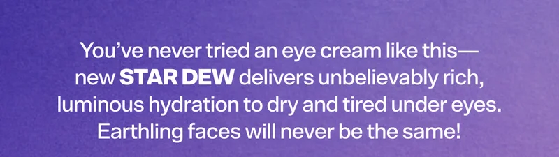 You’ve never tried an eye cream like this—new Star Dew delivers unbelievably rich, luminous hydration to dry and tired under eyes. Earthling faces will never be the same!
