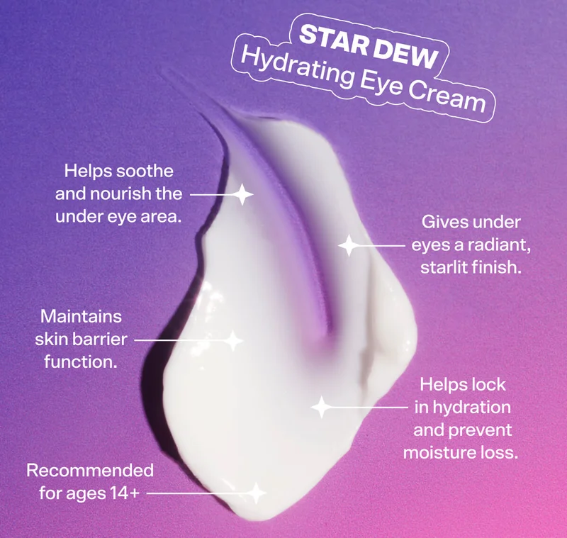 Star Dew Hydrating Eye Cream [SHOP NOW $14]  Helps soothe and nourish the under eye area. Gives under eyes a radiant, starlit finish. Maintains skin barrier function. Helps lock in hydration and prevent moisture loss.  Recommended for ages 14+