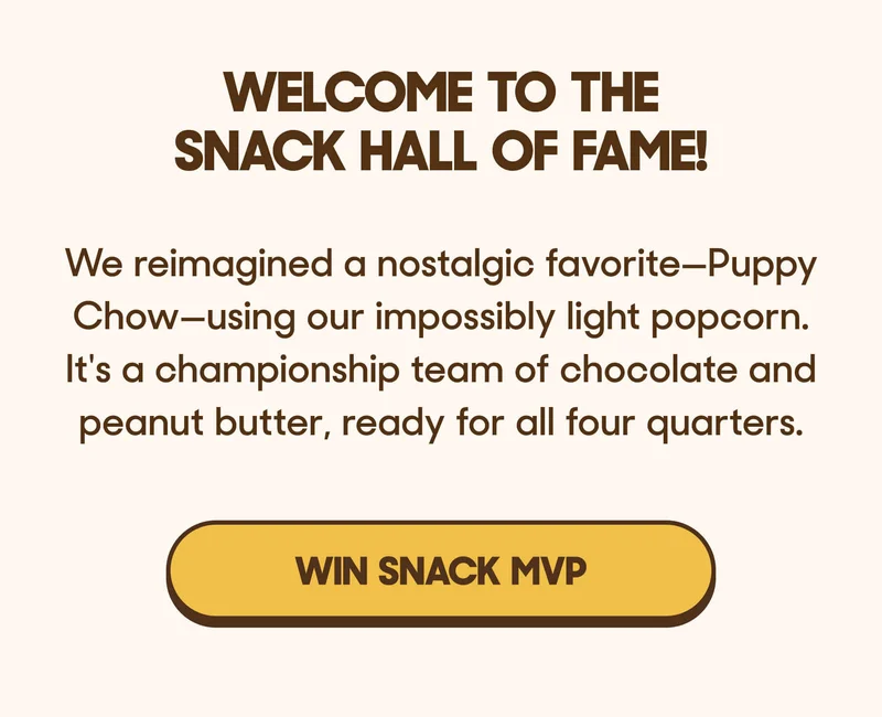 Welcome to the Snack Hall of Fame! We reimagined a nostalgic favorite—Puppy Chow—using our impossibly light popcorn. It's a championship team of chocolate and peanut butter, ready for all four quarters. WIN SNACK MVP